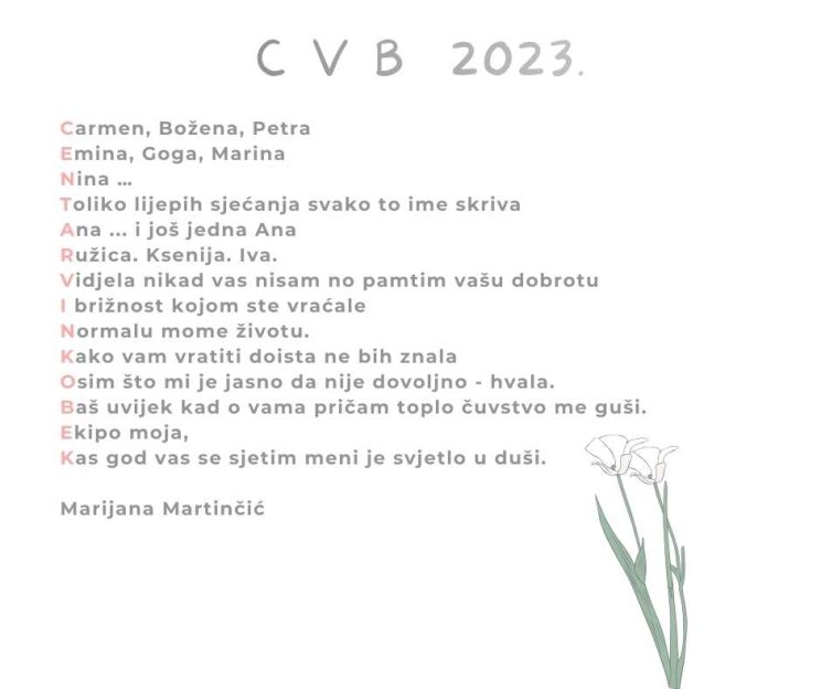 Naslov pjesme: C V B 2023.
Tekst pjesme: Carmen, Božena, Petra
Emina, Goga, Marina
Nina …
Toliko lijepih sjećanja svako to ime skriva
Ana ... i još jedna Ana
Ružica. Ksenija. Iva.
Vidjela nikad vas nisam no pamtim vašu dobrotu
I brižnost kojom ste vraćale
Normalu mome životu.
Kako vam vratiti doista ne bih znala
Osim što mi je jasno da nije dovoljno - hvala.
Baš uvijek kad o vama pričam toplo čuvstvo me guši.
Ekipo moja,
Kas god vas se sjetim meni je svjetlo u duši.
Marijana Martinčić