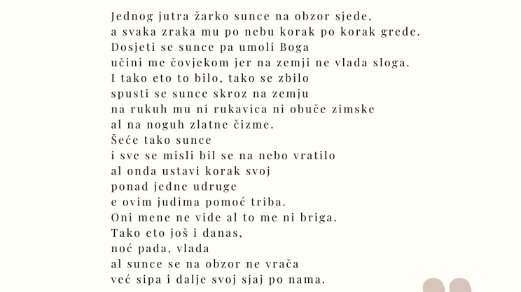 ☀☀☀☀ Sunce ☀☀☀☀ Jednog jutra žarko sunce na obzor sjede, a svaka zraka mu po nebu korak po korak grede. Dosjeti se sunce pa umoli Boga učini me čovjekom jer na zemji ne vlada sloga. I tako eto to bilo, tako se zbilo spusti se sunce skroz na zemju na rukuh mu ni rukavica ni obuče zimske al na noguh zlatne čizme. Šeće tako sunce i sve se misli bil se na nebo vratilo al onda ustavi korak svoj ponad jedne udruge e ovim judima pomoć triba. Oni mene ne vide al to me ni briga. Tako eto još i danas, noć pada, vlada al sunce se na obzor ne vrača već sipa i dalje svoj sjaj po nama. Jakov Babić