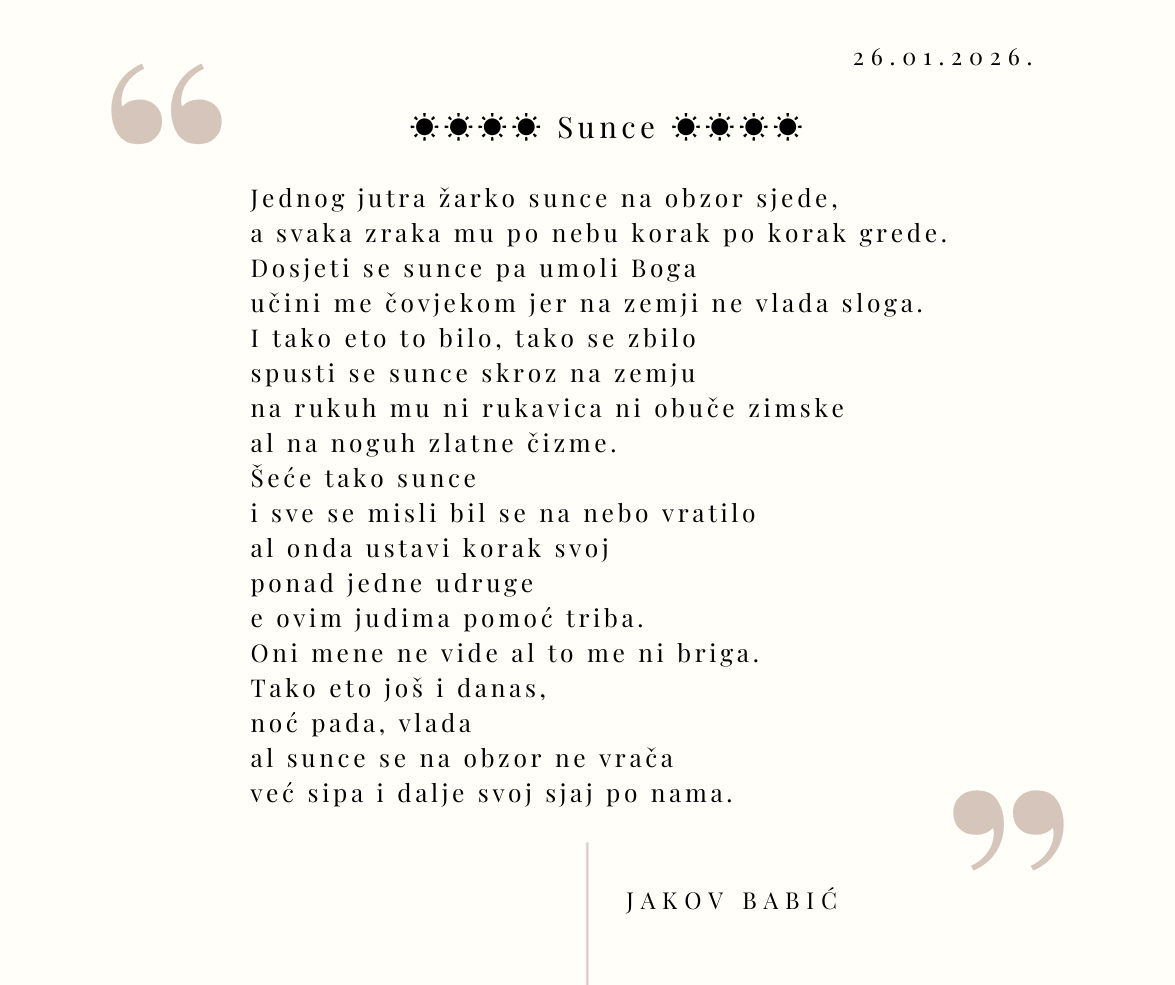 ☀☀☀☀ Sunce ☀☀☀☀ Jednog jutra žarko sunce na obzor sjede, a svaka zraka mu po nebu korak po korak grede. Dosjeti se sunce pa umoli Boga učini me čovjekom jer na zemji ne vlada sloga. I tako eto to bilo, tako se zbilo spusti se sunce skroz na zemju na rukuh mu ni rukavica ni obuče zimske al na noguh zlatne čizme. Šeće tako sunce i sve se misli bil se na nebo vratilo al onda ustavi korak svoj ponad jedne udruge e ovim judima pomoć triba. Oni mene ne vide al to me ni briga. Tako eto još i danas, noć pada, vlada al sunce se na obzor ne vrača već sipa i dalje svoj sjaj po nama. Jakov Babić